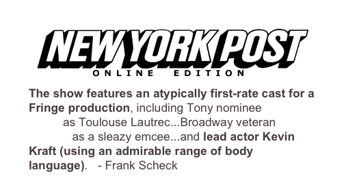 
The show features an atypically first-rate cast for a Fringe production, including Tony nominee Mark Baker as Toulouse Lautrec...Broadway veteran Nick Wyman as a sleazy emcee...and lead actor Kevin Kraft (using an admirable range of body language). - Frank Scheck