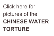 Click here for 
pictures of the 
CHINESE WATER 
TORTURE