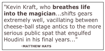 "Kevin Kraft, who breathes life into the magician...shifts gears extremely well, vacillating between cheese-ball stage antics to the more serious public spat that engulfed Houdini in his final years..."
            -MATTHEW HAYS