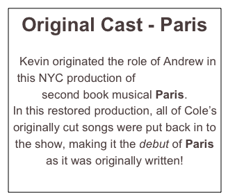 Original Cast - Paris


  Kevin originated the role of Andrew in this NYC production of Cole Porter’s second book musical Paris.  
In this restored production, all of Cole’s originally cut songs were put back in to the show, making it the debut of Paris as it was originally written! 