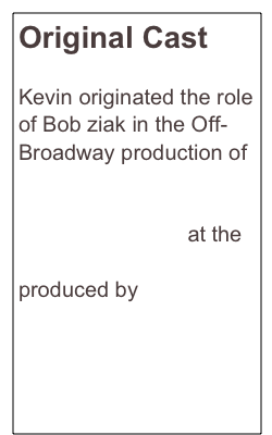 Original Cast 

Kevin originated the role of Bob ziak in the Off-Broadway production of Stud Terkel’s 
American Dreams: Lost and Found at the Lucille Lortel Theatre produced by 