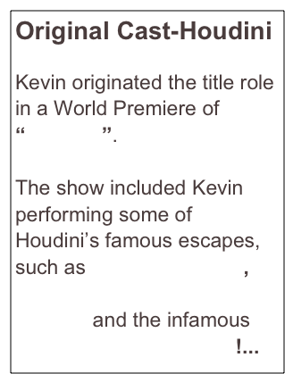 Original Cast-Houdini

Kevin originated the title role in a World Premiere of “Houdini”.   

The show included Kevin performing some of Houdini’s famous escapes, such as Metamorphosis, Upside-Down Straitjacket Escape and the infamous Chinese Water Torture!...