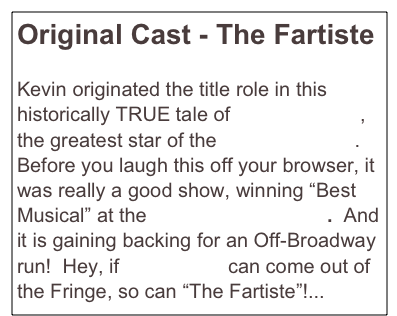 Original Cast - The Fartiste

Kevin originated the title role in this historically TRUE tale of Joseph Pujol, the greatest star of the Moulin Rouge.  Before you laugh this off your browser, it was really a good show, winning “Best Musical” at the NY Fringe Festival.  And it is gaining backing for an Off-Broadway run!  Hey, if Urinetown can come out of the Fringe, so can “The Fartiste”!...