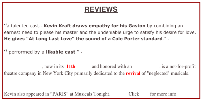 REVIEWS

“a talented cast...Kevin Kraft draws empathy for his Gaston by combining an earnest need to please his master and the undeniable urge to satisfy his desire for love. He gives "At Long Last Love" the sound of a Cole Porter standard.” -

“ performed by a likable cast “ - 

Musicals Tonight!, now in its  11th YEAR and honored with an OBIE Award, is a not-for-profit theatre company in New York City primarily dedicated to the revival of "neglected" musicals.


Kevin also appeared in “PARIS” at Musicals Tonight.               Click here for more info.