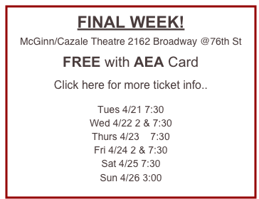 FINAL WEEK!
McGinn/Cazale Theatre 2162 Broadway @76th St

FREE with AEA Card

Click here for more ticket info..

Tues 4/21 7:30
Wed 4/22 2 & 7:30
Thurs 4/23    7:30
Fri 4/24 2 & 7:30
Sat 4/25 7:30
Sun 4/26 3:00